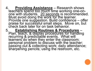 4. Providing Assistance – Research shows
teachers spend too much time working one-on-
one with students. 20 seconds is recommended.
Must avoid doing the work for the learner.
Provide one suggestion. Build confidence – offer
praise for successful small steps. Move on, but
check back later for on task behavior.
5. Establishing Routines & Procedures –
Plan, teach, & display procedures for handling
recurring & predictable events. What will
learners do when they enter the classroom;
personal problem to discuss with the teacher;
passing out & collecting work; daily attendance;
sharpening pencils; using the restroom, etc.
 