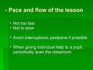 - Pace and flow of the lesson  Not too fast Not to slow Avoid interruptions; postpone if possible When giving individual help to a pupil, periodically scan the classroom  