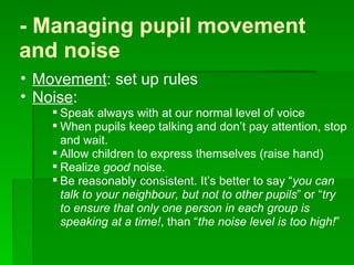 - Managing pupil movement and noise  Movement : set up rules Noise :  Speak always with at our normal level of voice  When pupils keep talking and don’t pay attention, stop and wait.  Allow children to express themselves (raise hand) Realize  good  noise. Be reasonably consistent. It’s better to say “ you can talk to your neighbour, but not to other pupils ” or “ try to ensure that only one person in each group is speaking at a time! , than “ the noise level is too high! ”  