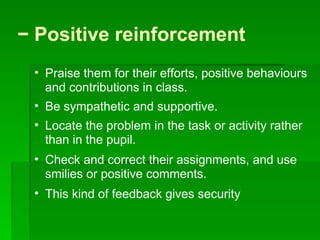 −  Positive reinforcement  Praise them for their efforts, positive behaviours and contributions in class.  Be sympathetic and supportive.  Locate the problem in the task or activity rather than in the pupil.  Check and correct their assignments, and use smilies or positive comments. This kind of feedback gives security  