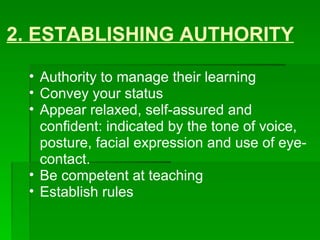 2. ESTABLISHING AUTHORITY Authority to manage their learning  Convey your status  Appear relaxed, self-assured and confident: indicated by the tone of voice, posture, facial expression and use of eye-contact. Be competent at teaching  Establish rules 