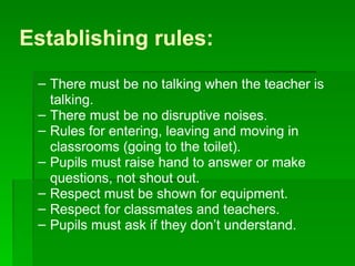 Establishing rules: There must be no talking when the teacher is talking. There must be no disruptive noises. Rules for entering, leaving and moving in classrooms (going to the toilet). Pupils must raise hand to answer or make questions, not shout out. Respect must be shown for equipment. Respect for classmates and teachers. Pupils must ask if they don’t understand. 