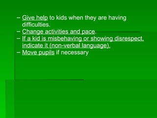 Give help  to kids when they are having difficulties. Change activities and pace . If a kid is misbehaving or showing disrespect, indicate it (non-verbal language).   Move pupils  if necessary  