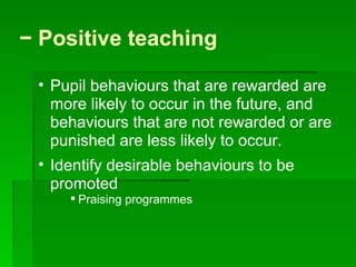 −  Positive teaching  Pupil behaviours that are rewarded are more likely to occur in the future, and behaviours that are not rewarded or are punished are less likely to occur.  Identify desirable behaviours to be promoted  Praising programmes 