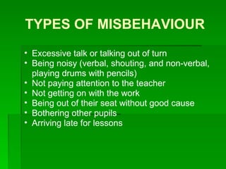 TYPES OF MISBEHAVIOUR Excessive talk or talking out of turn Being noisy (verbal, shouting, and non-verbal, playing drums with pencils) Not paying attention to the teacher Not getting on with the work Being out of their seat without good cause Bothering other pupils Arriving late for lessons 