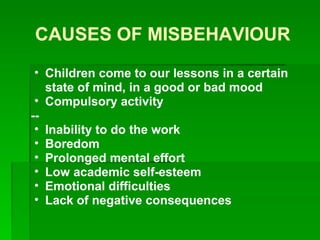 CAUSES OF MISBEHAVIOUR Children come to our lessons in a certain state of mind, in a good or bad mood   Compulsory activity -- Inability to do the work   Boredom   Prolonged mental effort   Low academic self-esteem   Emotional difficulties   Lack of negative consequences   