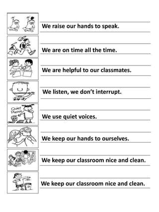 We raise our hands to speak.

We are on time all the time.
We are helpful to our classmates.
We listen, we don’t interrupt.

We use quiet voices.

We keep our hands to ourselves.
We keep our classroom nice and clean.

We keep our classroom nice and clean.

 