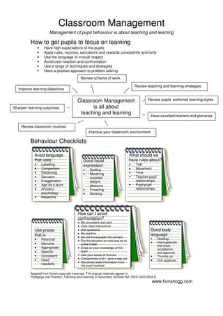 Adapted from Crown copyright materials. The original materials appear in
Pedagogy and Practice: Teaching and Learning in Secondary Schools Ref: DfES 0423-2004 G
www.fionahogg.com
Classroom Management
Management of pupil behaviour is about teaching and learning
How to get pupils to focus on learning
• Have high expectations of the pupils
• Apply rules, routines, sancations and rewards consistently and fairly
• Use the language of mutual respect
• Avoid over-reaction and confrontation
• Use a range of techniques and strategies
• Have a positive approach to problem solving
Behaviour Checklists
Classroom Management
is all about
teaching and learning
Review scheme of work
Improve learning objectives
Review teaching and learning strategies
Review pupils’ preferred learning styles
Review classroom routines
Improve your classroom environment
Sharpen learning outcomes
Have excellent starters and plenaries
Avoid language
that uses
• Labelling
• Comparison
• Distancing
• Sarcasm
• Exaggeration
• Age as a taunt
• Amateur
psychology
• Negativity
Use praise
that is
• Personal
• Genuine
• Appropriate
• Specific
• Consistent
• Used
regularly
Good facial
expression
• Smiling
• Mouthing
surprise/
delight/
pleasure
• Frowning
• Winking
•
What should we
have rules about?
• Talk
• Movement
• Time
• Teacher-pupil
relationships
• Pupil-pupil
relationships
How can I avoid
confrontation?
• Be consistent and calm
• Give clear instructions
• Ask questions
• Be positive
• Do not force pupils into corners
• Put the situation on hold and try to
solve it later
• Draw on your knowledge of the
pupil
• Use your sense of humour
• Compromise a bit – give a way out
• Genuinely seek information from
the pupil involved
•
Good body
language
• Nodding
• Hand gestures
that show
acceptance
and approval
• Thumbs up
• Soft applause
•
 