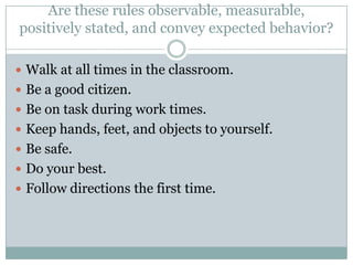 Are these rules observable, measurable,
positively stated, and convey expected behavior?

 Walk at all times in the classroom.
 Be a good citizen.
 Be on task during work times.
 Keep hands, feet, and objects to yourself.
 Be safe.
 Do your best.
 Follow directions the first time.
 