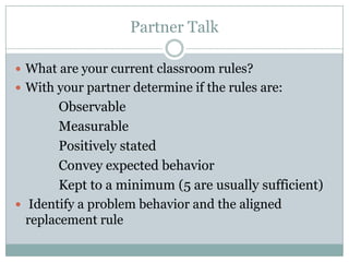 Partner Talk

 What are your current classroom rules?
 With your partner determine if the rules are:
       Observable

       Measurable

       Positivelystated
       Convey expected behavior

       Kept to a minimum (5 are usually sufficient)

 Identify a problem behavior and the aligned
  replacement rule
 