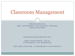 Classroom Management

           PRESENTED BY:
  AMY INGERSOLL AND NICOLE DARABI,
            PBIS COACHES




       ACKNOWLEDGEMENTS TO:

       LORI NEWCOMER, PH.D.,
       UNIVERSITY OF MISSOURI

THE IRIS CENTER; VANDERBILT UNIVERSITY
 