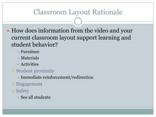 Classroom Layout Rationale

 How does information from the video and your
 current classroom layout support learning and
 student behavior?
      Furniture
      Materials
      Activities

    Student proximity
        Immediate reinforcement/redirection
    Engagement
    Safety
        See all students
 