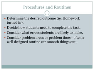 Procedures and Routines

 Determine the desired outcome (ie. Homework
  turned in).
 Decide how students need to complete the task.
 Consider what errors students are likely to make.
 Consider problem areas or problem times- often a
  well designed routine can smooth things out.
 