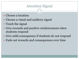 Attention Signal

 Choose a location
 Choose a visual and auditory signal
 Teach the signal
 Give rewards and positive reinforcement when
  students respond
 Give mild consequence if students do not respond
 Fade out rewards and consequences over time
 