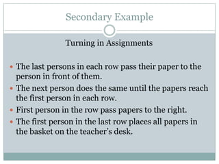 Secondary Example

               Turning in Assignments

 The last persons in each row pass their paper to the
  person in front of them.
 The next person does the same until the papers reach
  the first person in each row.
 First person in the row pass papers to the right.
 The first person in the last row places all papers in
  the basket on the teacher’s desk.
 