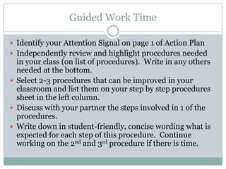 Guided Work Time

 Identify your Attention Signal on page 1 of Action Plan
 Independently review and highlight procedures needed
  in your class (on list of procedures). Write in any others
  needed at the bottom.
 Select 2-3 procedures that can be improved in your
  classroom and list them on your step by step procedures
  sheet in the left column.
 Discuss with your partner the steps involved in 1 of the
  procedures.
 Write down in student-friendly, concise wording what is
  expected for each step of this procedure. Continue
  working on the 2nd and 3rd procedure if there is time.
 