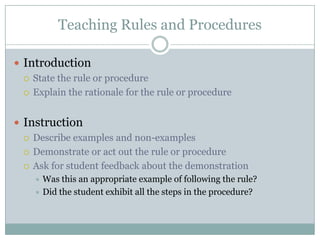 Teaching Rules and Procedures

 Introduction
   State the rule or procedure

   Explain the rationale for the rule or procedure



 Instruction
   Describe examples and non-examples

   Demonstrate or act out the rule or procedure

   Ask for student feedback about the demonstration
     Was this an appropriate example of following the rule?
     Did the student exhibit all the steps in the procedure?
 