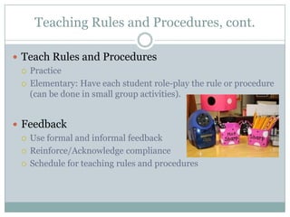 Teaching Rules and Procedures, cont.

 Teach Rules and Procedures
   Practice

   Elementary: Have each student role-play the rule or procedure
    (can be done in small group activities).


 Feedback
   Use formal and informal feedback

   Reinforce/Acknowledge compliance

   Schedule for teaching rules and procedures
 