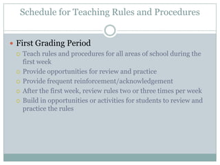 Schedule for Teaching Rules and Procedures


 First Grading Period
   Teach rules and procedures for all areas of school during the
    first week
   Provide opportunities for review and practice

   Provide frequent reinforcement/acknowledgement

   After the first week, review rules two or three times per week

   Build in opportunities or activities for students to review and
    practice the rules
 