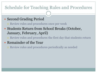 Schedule for Teaching Rules and Procedures

 Second Grading Period
   Review rules and procedures once per week

 Students Return from School Breaks (October,
  January, February, April)
     Review rules and procedures the first day that students return
 Remainder of the Year
   Review rules and procedures periodically as needed
 