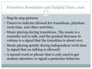 Procedure Reminders and Helpful Hints, cont.

 Step by step pictures
 Timers to indicate allowed for transitions, playtime,
  work time, and other activities.
 Music playing during transitions. The music is a
  reminder not to talk, and the gradual decrease in
  volume is a signal that the transition is about over.
 Music playing quietly during independent work time
  (a signal that no talking is allowed).
 A special word or phrase that is only used to get
  student attention or signal a particular behavior.
 