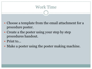 Work Time


 Choose a template from the email attachment for a
  procedure poster.
 Create a the poster using your step by step
  procedures handout.
 Print to…
 Make a poster using the poster making machine.
 