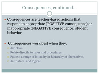 Consequences, continued…

 Consequences are teacher-based actions that
  respond to appropriate (POSITIVE consequence) or
  inappropriate (NEGATIVE consequence) student
  behavior.

 Consequences work best when they:
   Are clear.

   Relate directly to rules and procedures.

   Possess a range of intensity or hierarchy of alternatives.

   Are natural and logical.
 