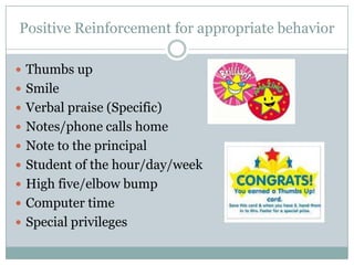 Positive Reinforcement for appropriate behavior

 Thumbs up
 Smile
 Verbal praise (Specific)
 Notes/phone calls home
 Note to the principal
 Student of the hour/day/week
 High five/elbow bump
 Computer time
 Special privileges
 