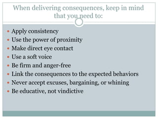 When delivering consequences, keep in mind
               that you need to:

 Apply consistency
 Use the power of proximity
 Make direct eye contact
 Use a soft voice
 Be firm and anger-free
 Link the consequences to the expected behaviors
 Never accept excuses, bargaining, or whining
 Be educative, not vindictive
 