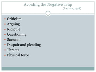 Avoiding the Negative Trap
                                   (Latham, 1998)



 Criticism
 Arguing
 Ridicule
 Questioning
 Sarcasm
 Despair and pleading
 Threats
 Physical force
 