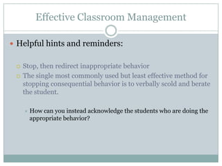Effective Classroom Management

 Helpful hints and reminders:


    Stop, then redirect inappropriate behavior
    The single most commonly used but least effective method for
     stopping consequential behavior is to verbally scold and berate
     the student.

        How can you instead acknowledge the students who are doing the
         appropriate behavior?
 