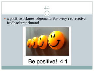 4:1

 4 positive acknowledgements for every 1 corrective
 feedback/reprimand
 