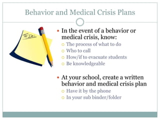 Behavior and Medical Crisis Plans

          In the event of a behavior or
          medical crisis, know:
             The process of what to do
             Who to call
             How/if to evacuate students
             Be knowledgeable

          At your school, create a written
          behavior and medical crisis plan
             Have it by the phone
             In your sub binder/folder
 