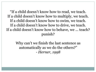 “If a child doesn’t know how to read, we teach.
 If a child doesn’t know how to multiply, we teach.
   If a child doesn’t know how to swim, we teach.
   If a child doesn’t know how to drive, we teach.
If a child doesn’t know how to behave, we ... teach?
                        punish?

     Why can’t we finish the last sentence as
      automatically as we do the others?”
                - Herner, 1998
 