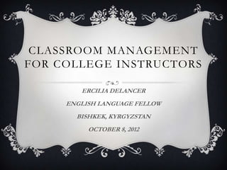CLASSROOM MANAGEMENT
FOR COLLEGE INSTRUCTORS

        ERCILIA DELANCER
     ENGLISH LANGUAGE FELLOW
       BISHKEK, KYRGYZSTAN
          OCTOBER 8, 2012
 