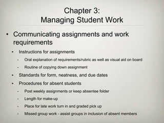 Chapter 3:
Managing Student Work
• Communicating assignments and work
requirements
‣ Instructions for assignments
- Oral explanation of requirements/rubric as well as visual aid on board
- Routine of copying down assignment
‣ Standards for form, neatness, and due dates
‣ Procedures for absent students
- Post weekly assignments or keep absentee folder
- Length for make-up
- Place for late work turn in and graded pick up
- Missed group work - assist groups in inclusion of absent members
 
