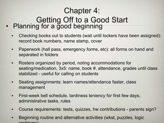 Chapter 4:
Getting Off to a Good Start
• Planning for a good beginning
‣ Checking books out to students (wait until lockers have been assigned):
record book numbers, name stamp, cover
‣ Paperwork (hall pass, emergency forms, etc): all forms on hand and
separated in folders
‣ Rosters organized by period, noting accommodations for
seating/medication, 3x5: name, book #, attendance, grades until class
stabilized - useful for calling on students
‣ Seating assignments: learn names/attendance faster, class
management
‣ First-week bell schedule, tardiness leniency for first few days,
administrative tasks, rules
‣ Course requirements: tests, quizzes, hw contributions - parents sign?
‣ Beginning routine and alternative activities (wkst, puzzles, logic
 