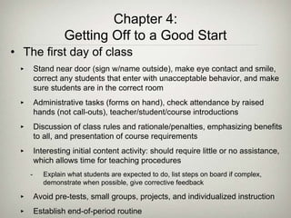 Chapter 4:
Getting Off to a Good Start
• The first day of class
‣ Stand near door (sign w/name outside), make eye contact and smile,
correct any students that enter with unacceptable behavior, and make
sure students are in the correct room
‣ Administrative tasks (forms on hand), check attendance by raised
hands (not call-outs), teacher/student/course introductions
‣ Discussion of class rules and rationale/penalties, emphasizing benefits
to all, and presentation of course requirements
‣ Interesting initial content activity: should require little or no assistance,
which allows time for teaching procedures
- Explain what students are expected to do, list steps on board if complex,
demonstrate when possible, give corrective feedback
‣ Avoid pre-tests, small groups, projects, and individualized instruction
‣ Establish end-of-period routine
 