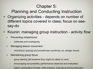 • Organizing activities - depends on number of
different topics covered in class; focus on see-
say-do
• Kounin: managing group instruction - activity flow
‣ Preventing misbehavior
- withitness and overlapping
‣ Managing lesson movement
- momentum (pacing) and smoothness (continuity; ex. dangle, thrust)
‣ Maintaining group focus
- group alerting (tell students they might be called on next)
- encouraging accountability (performance observed and evaluated)
- higher participation formats: write answers, read along during instruction
Chapter 5:
Planning and Conducting Instruction
 