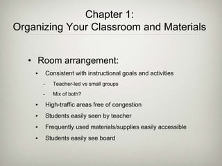 Chapter 1:
Organizing Your Classroom and Materials
• Room arrangement:
‣ Consistent with instructional goals and activities
- Teacher-led vs small groups
- Mix of both?
‣ High-traffic areas free of congestion
‣ Students easily seen by teacher
‣ Frequently used materials/supplies easily accessible
‣ Students easily see board
 