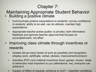 • Building a positive climate
‣ Communicate positive expectations to students: convey confidence
in students’ ability to do well, can do attitude, maintain high
expectations
‣ Appropriate teacher praise (public vs private): both informative
feedback and genuine teacher approval that focuses on
accomplishment, not effort
• Improving class climate through incentives or
rewards
‣ Grades (tie as many facets of work as possible) and recognition
(display work, certificate, verbal, stickers, improvement/conduct)
‣ Activities (PAT) and material incentives (food, games, books): relate
to behaviors most important to you (attendance, hw), everyone can
achieve it
‣ Caution of effect of rewards: enhance or hurt? - imperfect conditions
Chapter 7:
Maintaining Appropriate Student Behavior
 