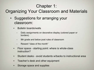 Chapter 1:
Organizing Your Classroom and Materials
• Suggestions for arranging your
classroom:
‣ Bulletin boards/walls
- Daily assignments on decorative display (colored paper or
borders)
- 9th grade and below post rules of classroom
- Reward “class of the month”
‣ Floor space - starting point: where is whole-class
instruction?
‣ Student desks - avoid students w/backs to instructional area
‣ Teacher’s desk and other equipment
‣ Storage space and supplies
 