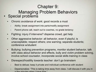 • Special problems
‣ Chronic avoidance of work: good records a must
- Ability: break assignment into parts/modify assignment
- Parent phone call, reach out to coaches, no grade leniency
‣ Fighting: injury if intervene? disperse crowd, get help
‣ Other aggressive behavior: all behavior, even if playful, is
unacceptable; respect others; one warning; separate students;
conference w/student
‣ Bullying: bullying prevention programs, monitor student behavior, talk
with class about behavior and effects, bully and victim problem solving,
involve school counselor, incorporate social skills training in class
‣ Disrespect/hostility towards teacher: don’t go brainstem
- Best to defuse: keep it private and individual conference with student
- Depersonalize: “This is taking time away from class. I will discuss it with you in
Chapter 9:
Managing Problem Behaviors
 