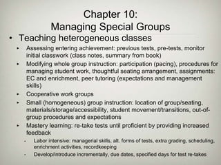 Chapter 10:
Managing Special Groups
• Teaching heterogeneous classes
‣ Assessing entering achievement: previous tests, pre-tests, monitor
initial classwork (class notes, summary from book)
‣ Modifying whole group instruction: participation (pacing), procedures for
managing student work, thoughtful seating arrangement, assignments:
EC and enrichment, peer tutoring (expectations and management
skills)
‣ Cooperative work groups
‣ Small (homogeneous) group instruction: location of group/seating,
materials/storage/accessibility, student movement/transitions, out-of-
group procedures and expectations
‣ Mastery learning: re-take tests until proficient by providing increased
feedback
- Labor intensive: managerial skills, alt. forms of tests, extra grading, scheduling,
enrichment activities, recordkeeping
- Develop/introduce incrementally, due dates, specified days for test re-takes
 