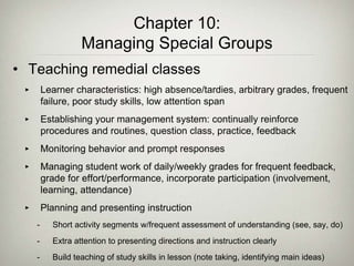 Chapter 10:
Managing Special Groups
• Teaching remedial classes
‣ Learner characteristics: high absence/tardies, arbitrary grades, frequent
failure, poor study skills, low attention span
‣ Establishing your management system: continually reinforce
procedures and routines, question class, practice, feedback
‣ Monitoring behavior and prompt responses
‣ Managing student work of daily/weekly grades for frequent feedback,
grade for effort/performance, incorporate participation (involvement,
learning, attendance)
‣ Planning and presenting instruction
- Short activity segments w/frequent assessment of understanding (see, say, do)
- Extra attention to presenting directions and instruction clearly
- Build teaching of study skills in lesson (note taking, identifying main ideas)
 