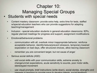 Chapter 10:
Managing Special Groups
• Students with special needs
‣ Content mastery classroom: provide extra help, extra time for tests, staffed
w/special education teachers who can provide suggestions for adapting
teaching/management
‣ Inclusion - special education students in general education classrooms: IEPs,
regular planned meetings for progress and support, assignment modifications
‣ Emotional/behavioral problems
- communication with all, overlook minor inappropriate behavior, reinforce
acceptable behavior, identify/reduce/prevent stressors, temporary lowered
expectation on bad days, offer structured choices, allow leaving classroom
- remember you are convenient target, but not cause of anger
‣ Serious social deficits (ASD)
- odd social skills with poor communication skills, extreme anxiety to
change/unmet expectations, acute sensitivity to sounds, poor motor skills,
stereotyped movement
- use visual prompts, brief instructions (write down), social stories, strengths and
 