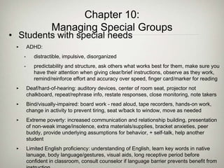 Chapter 10:
Managing Special Groups
• Students with special needs
‣ ADHD:
- distractible, impulsive, disorganized
- predictability and structure, ask others what works best for them, make sure you
have their attention when giving clear/brief instructions, observe as they work,
remind/reinforce effort and accuracy over speed, finger card/marker for reading
‣ Deaf/hard-of-hearing: auditory devices, center of room seat, projector not
chalkboard, repeat/rephrase info, restate responses, close monitoring, note takers
‣ Bind/visually-impaired: board work - read aloud, tape recorders, hands-on work,
change in activity to prevent tiring, seat w/back to window, move as needed
‣ Extreme poverty: increased communication and relationship building, presentation
of non-weak image/insolence, extra materials/supplies, bracket anxieties, peer
buddy, provide underlying assumptions for behavior, + self-talk, help another
student
‣ Limited English proficiency: understanding of English, learn key words in native
lanuage, body language/gestures, visual aids, long receptive period before
confident in classroom, consult counselor if language barrier prevents benefit from
 