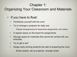 Chapter 1:
Organizing Your Classroom and Materials
• If you have to float:
‣ Familiarize yourself with the room
‣ Try to arrange a projector for daily use
- Prepare transparencies for lessons/hw assignments, and notices
‣ A regular space on the board for assignments
‣ Storage space for materials that cannot be carried with you
everyday
‣ Try to get a cart
‣ Assign early arriving students the task of preparing the room
- Erase boards, set up projector, arrange chairs
 