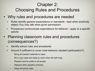 Chapter 2:
Choosing Rules and Procedures
• Why rules and procedures are needed
‣ Rules identify general expectations or standards - best when positively
stated (You may talk when given permission)
‣ Procedures communicate expectations for behavior - apply to a specific
activity
• Planning classroom rules and procedures
(consequences?)
‣ Identify school rules and procedures
‣ Around 5 sufficient to cover most behavior (student participation?)
- Bring all needed materials to class
- Be in your seat and ready to work when the bell rings
- Respect and be polite to all people
- Respect other people’s property
- Obey all school rules
 