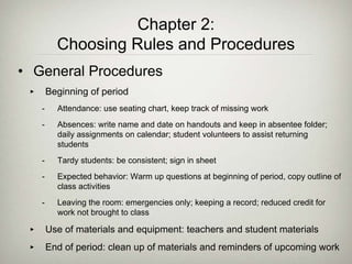 • General Procedures
‣ Beginning of period
- Attendance: use seating chart, keep track of missing work
- Absences: write name and date on handouts and keep in absentee folder;
daily assignments on calendar; student volunteers to assist returning
students
- Tardy students: be consistent; sign in sheet
- Expected behavior: Warm up questions at beginning of period, copy outline of
class activities
- Leaving the room: emergencies only; keeping a record; reduced credit for
work not brought to class
‣ Use of materials and equipment: teachers and student materials
‣ End of period: clean up of materials and reminders of upcoming work
Chapter 2:
Choosing Rules and Procedures
 
